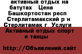 активный отдых на батутах › Цена ­ 150 - Башкортостан респ., Стерлитамакский р-н, Стерлитамак г. Услуги » Активный отдых,спорт и танцы   